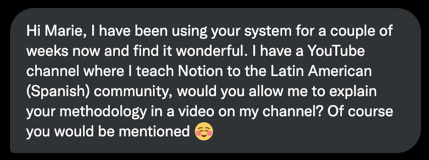 Hi Marie, I have been using your system for a couple weeks now and find it wonderful. I have a YouTube channel where I teach Notion to the Latin American (Spanish) community, would you allow me to explain your methodology in a video on my channel? Of course you would be mentioned. :)"